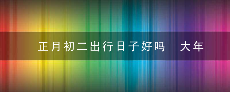 正月初二出行日子好吗 大年初二出行方向